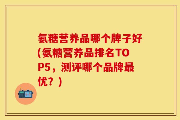 氨糖营养品哪个牌子好(氨糖营养品排名TOP5，测评哪个品牌优？)