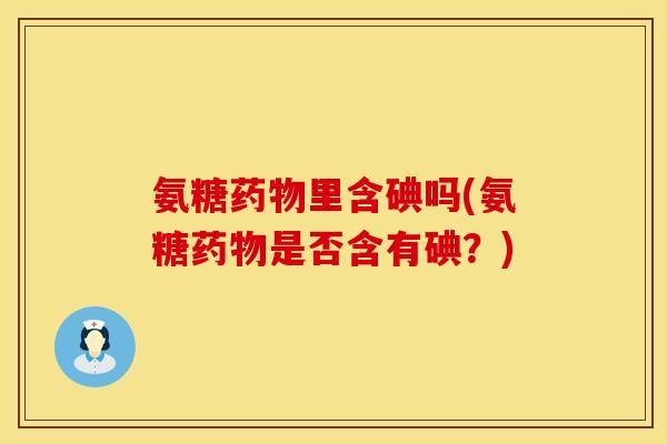 氨糖里含碘吗(氨糖是否含有碘?) 氨糖里含碘吗(氨糖是否含有碘?)