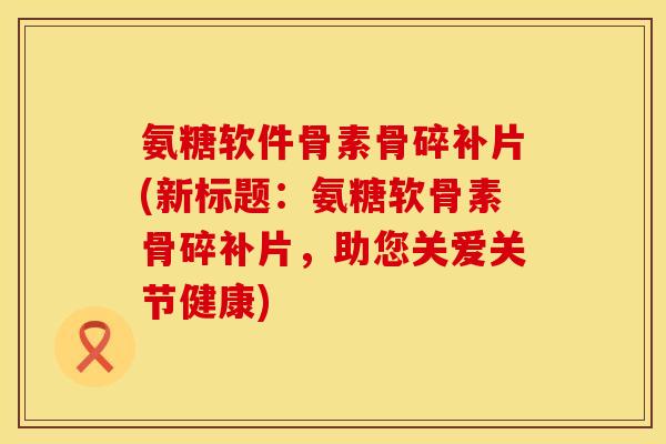 氨糖软件骨素骨碎补片(新标题:氨糖软骨素骨碎补片,助您关爱关节健康) 氨糖软件骨素骨碎补片(新标题:氨糖软骨素骨碎补片,助您关爱关节健康)