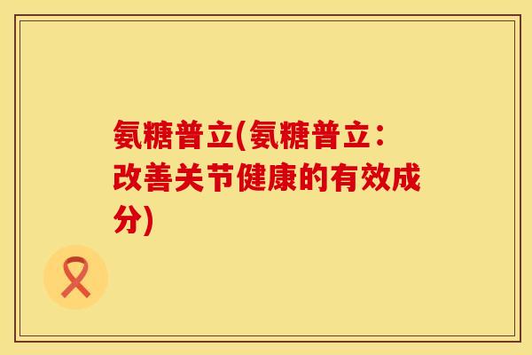 氨糖普立(氨糖普立:改善关节健康的有效成分) 氨糖普立(氨糖普立:改善关节健康的有效成分)