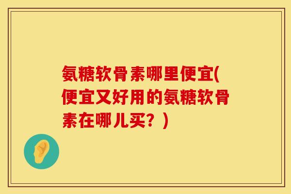 氨糖软骨素哪里便宜(便宜又好用的氨糖软骨素在哪儿买？)