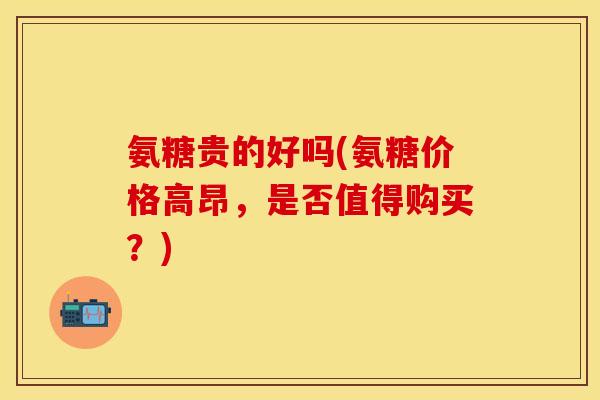 氨糖贵的好吗(氨糖价格高昂，是否值得购买？)