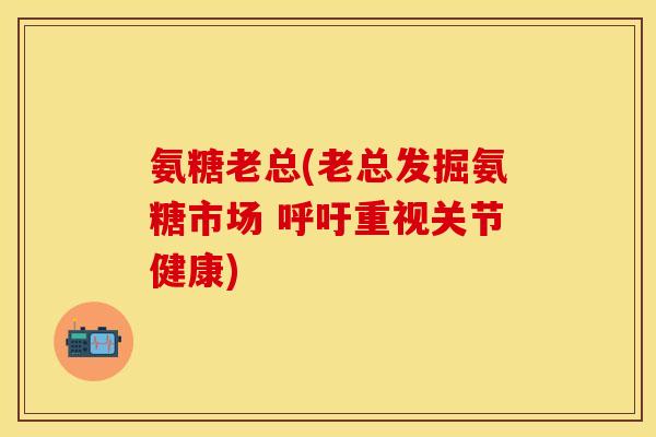 氨糖老总(老总发掘氨糖市场 呼吁重视关节健康)