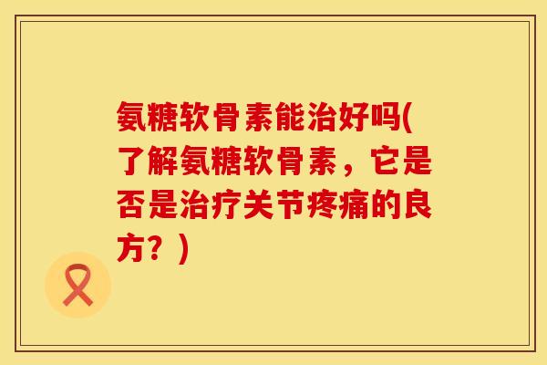 氨糖软骨素能治好吗(了解氨糖软骨素,它是否是治疗关节疼痛的良方?)