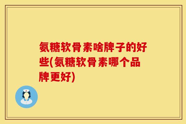 氨糖软骨素啥牌子的好些(氨糖软骨素哪个品牌更好)