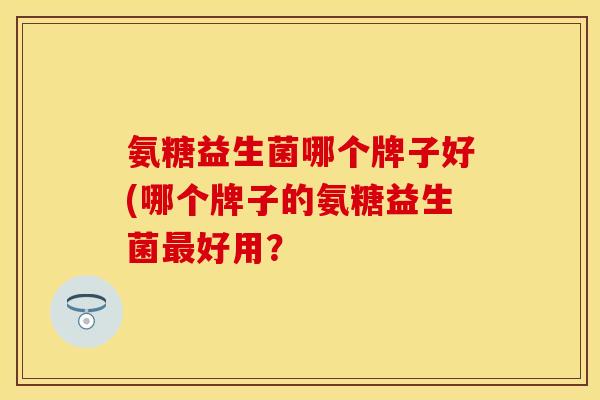 氨糖益生菌哪个牌子好(哪个牌子的氨糖益生菌最好用？