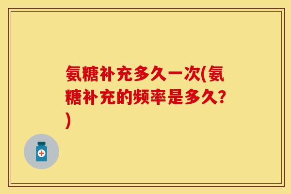 氨糖补充多久一次(氨糖补充的频率是多久？)
