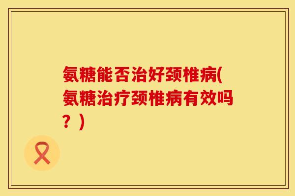 氨糖能否治好颈椎病(氨糖治疗颈椎病有效吗？)