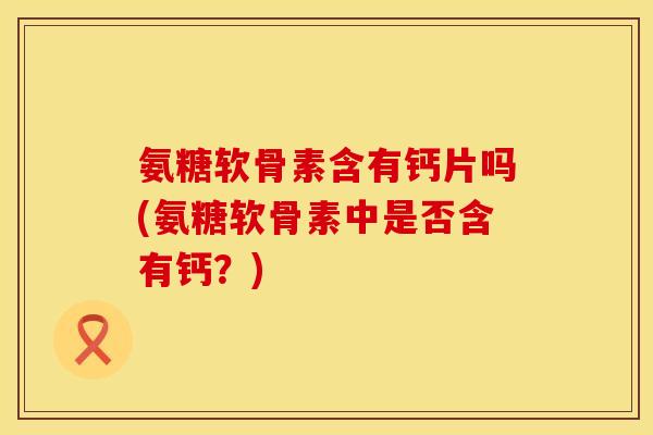 氨糖软骨素含有钙片吗(氨糖软骨素中是否含有钙?) 氨糖软骨素含有钙片吗(氨糖软骨素中是否含有钙?)
