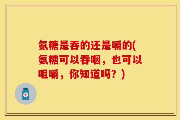 氨糖是吞的还是嚼的(氨糖可以吞咽,也可以咀嚼,你知道吗?) 氨糖是吞的还是嚼的(氨糖可以吞咽,也可以咀嚼,你知道吗?)