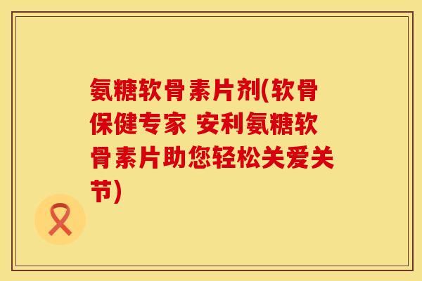 氨糖软骨素片剂(软骨保健专家 安利氨糖软骨素片助您轻松关爱关节) 氨糖软骨素片剂(软骨保健专家 安利氨糖软骨素片助您轻松关爱关节)