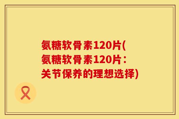 氨糖软骨素120片(氨糖软骨素120片:关节保养的理想选择) 氨糖软骨素120片(氨糖软骨素120片:关节保养的理想选择)