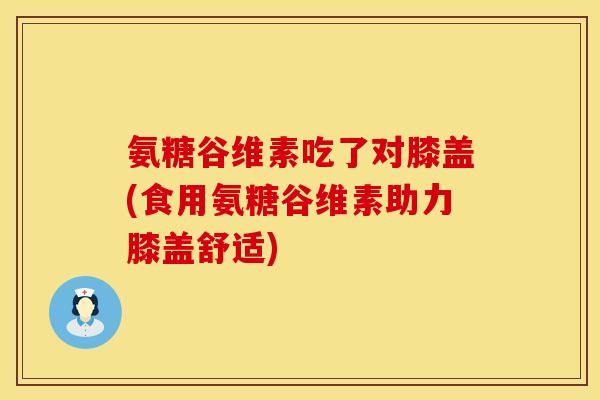 氨糖谷维素吃了对膝盖(食用氨糖谷维素助力膝盖舒适)
