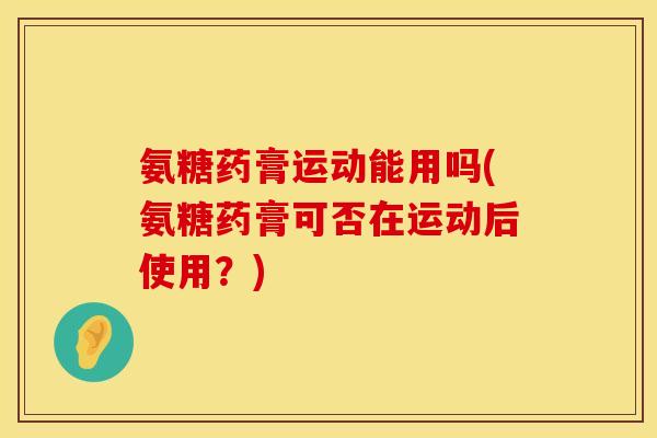 氨糖药膏运动能用吗(氨糖药膏可否在运动后使用?) 氨糖药膏运动能用吗(氨糖药膏可否在运动后使用?)
