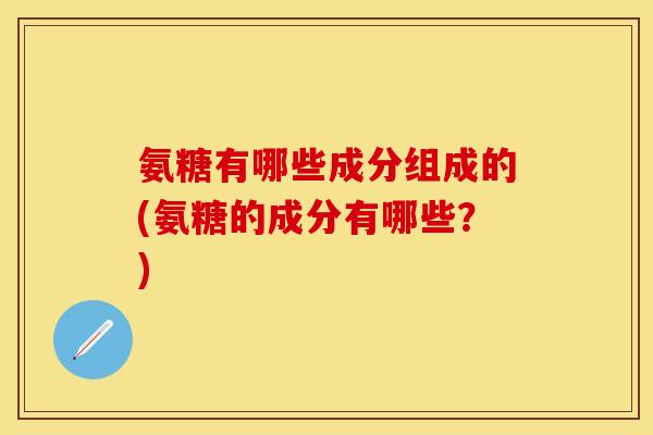 氨糖有哪些成分组成的(氨糖的成分有哪些?)