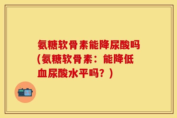 氨糖软骨素能降尿酸吗(氨糖软骨素：能降低血尿酸水平吗？)