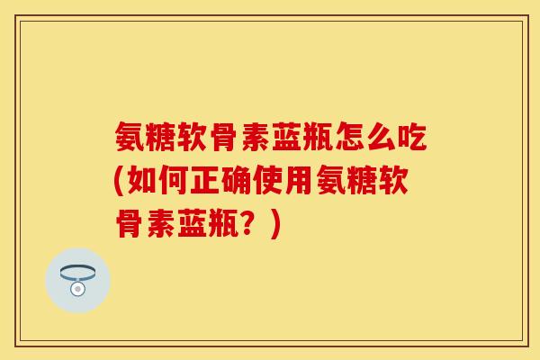 氨糖软骨素蓝瓶怎么吃(如何正确使用氨糖软骨素蓝瓶?)