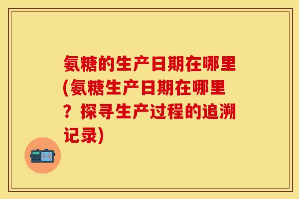 氨糖的生产日期在哪里(氨糖生产日期在哪里?探寻生产过程的追溯记录) 氨糖的生产日期在哪里(氨糖生产日期在哪里?探寻生产过程的追溯记录)
