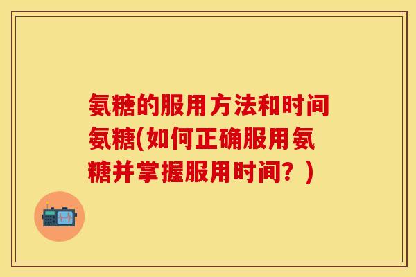 氨糖的服用方法和时间氨糖(如何正确服用氨糖并掌握服用时间？)