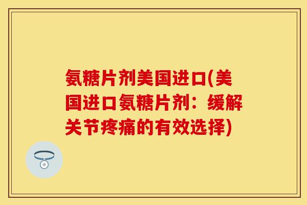 氨糖片剂美国进口(美国进口氨糖片剂：缓解关节疼痛的有效选择)