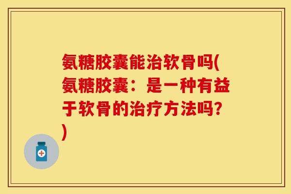 氨糖胶囊能软骨吗(氨糖胶囊:是一种有益于软骨的方法吗?) 氨糖胶囊能软骨吗(氨糖胶囊:是一种有益于软骨的方法吗?)