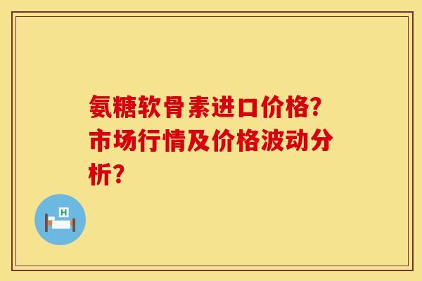 氨糖软骨素进口价格？市场行情及价格波动分析？