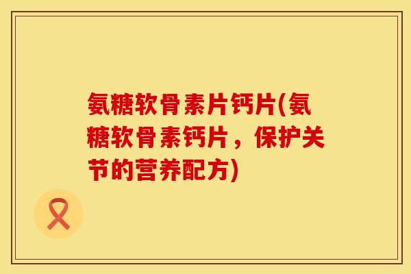氨糖软骨素片钙片(氨糖软骨素钙片，保护关节的营养配方)