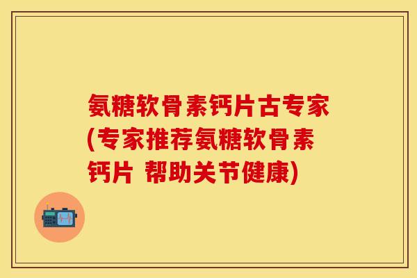氨糖软骨素钙片古专家(专家推荐氨糖软骨素钙片 帮助关节健康)