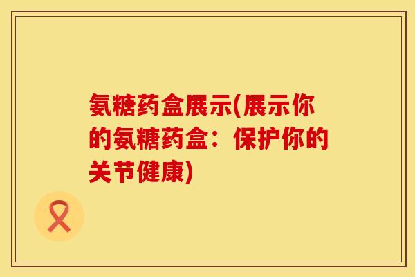 氨糖药盒展示(展示你的氨糖药盒：保护你的关节健康)