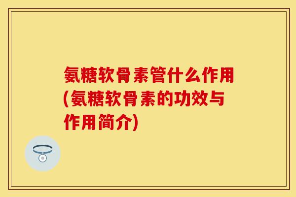 氨糖软骨素管什么作用(氨糖软骨素的功效与作用简介)