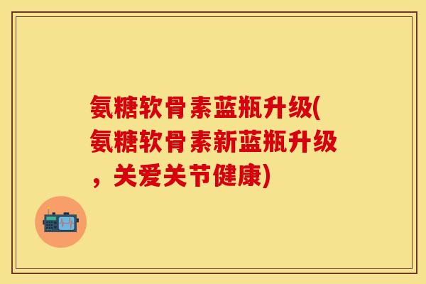 氨糖软骨素蓝瓶升级(氨糖软骨素新蓝瓶升级,关爱关节健康) 氨糖软骨素蓝瓶升级(氨糖软骨素新蓝瓶升级,关爱关节健康)