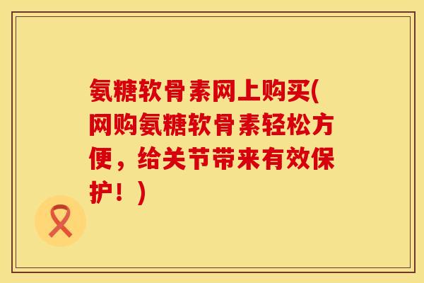 氨糖软骨素网上购买(网购氨糖软骨素轻松方便，给关节带来有效保护！)