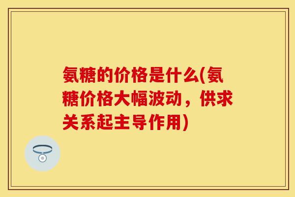 氨糖的价格是什么(氨糖价格大幅波动,供求关系起主导作用)