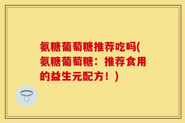 氨糖葡萄糖推荐吃吗(氨糖葡萄糖:推荐食用的益生元配方!)