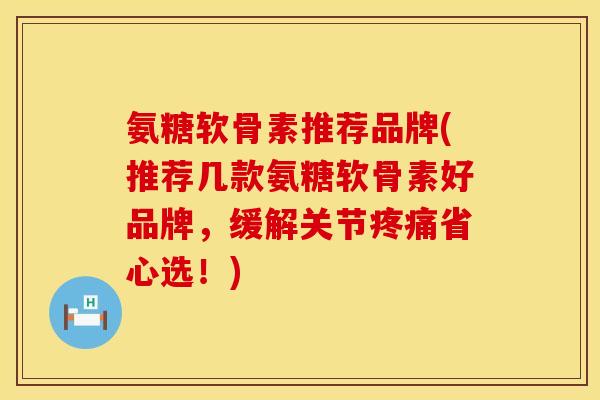 氨糖软骨素推荐品牌(推荐几款氨糖软骨素好品牌，缓解关节疼痛省心选！)