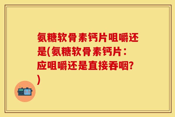 氨糖软骨素钙片咀嚼还是(氨糖软骨素钙片:应咀嚼还是直接吞咽?)
