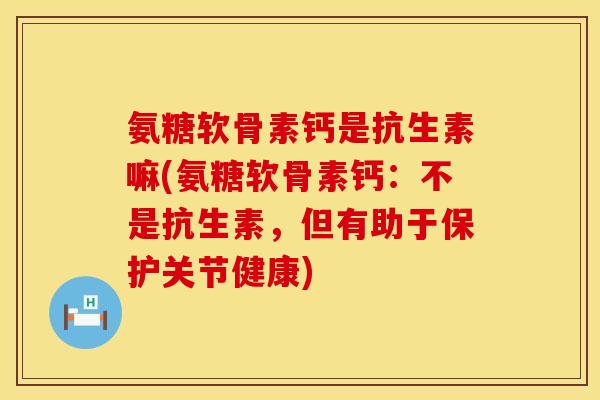 氨糖软骨素钙是抗生素嘛(氨糖软骨素钙：不是抗生素，但有助于保护关节健康)