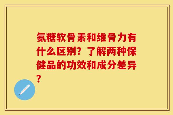 氨糖软骨素和维骨力有什么区别？了解两种保健品的功效和成分差异？