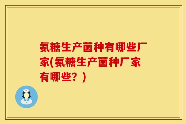 氨糖生产菌种有哪些厂家(氨糖生产菌种厂家有哪些？)