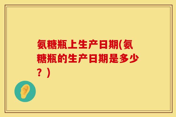 氨糖瓶上生产日期(氨糖瓶的生产日期是多少？)