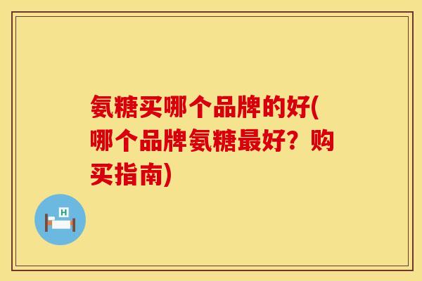 氨糖买哪个品牌的好(哪个品牌氨糖最好?购买指南)