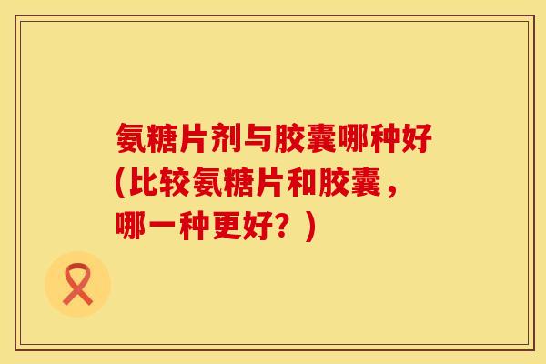 氨糖片剂与胶囊哪种好(比较氨糖片和胶囊,哪一种更好?)