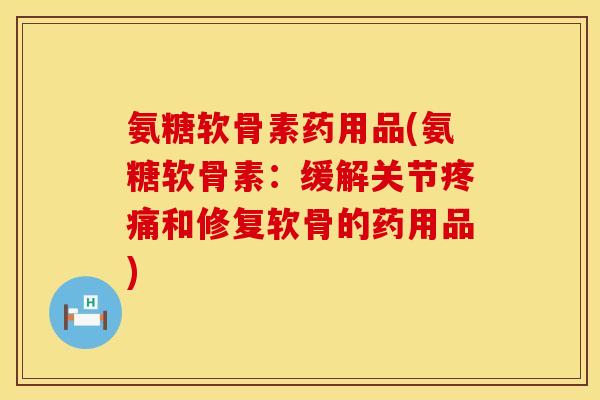 氨糖软骨素药用品(氨糖软骨素：缓解关节疼痛和修复软骨的药用品)