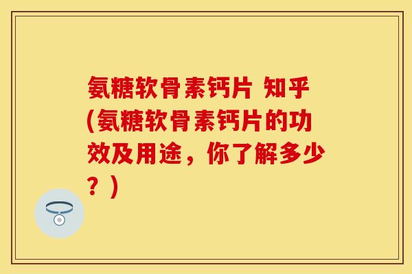 氨糖软骨素钙片 知乎(氨糖软骨素钙片的功效及用途，你了解多少？)