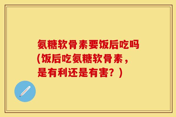 氨糖软骨素要饭后吃吗(饭后吃氨糖软骨素,是有利还是有害?) 氨糖软骨素要饭后吃吗(饭后吃氨糖软骨素,是有利还是有害?)