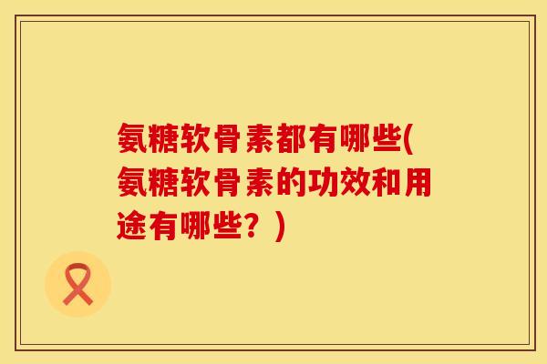 氨糖软骨素都有哪些(氨糖软骨素的功效和用途有哪些?)