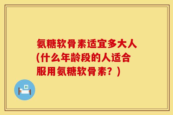 氨糖软骨素适宜多大人(什么年龄段的人适合服用氨糖软骨素？)