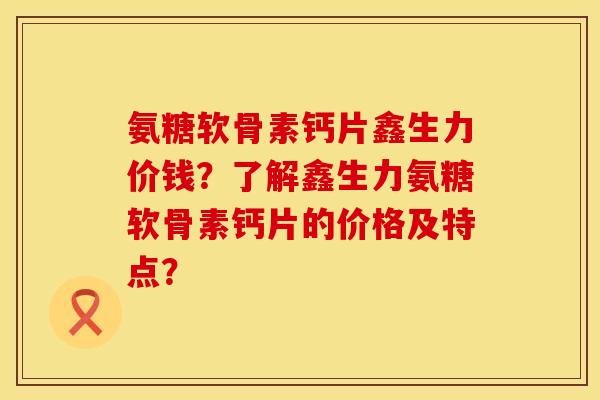 氨糖软骨素钙片鑫生力价钱?了解鑫生力氨糖软骨素钙片的价格及特点? 氨糖软骨素钙片鑫生力价钱?了解鑫生力氨糖软骨素钙片的价格及特点?