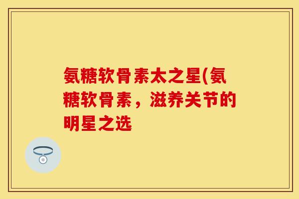 氨糖软骨素太之星(氨糖软骨素，滋养关节的明星之选