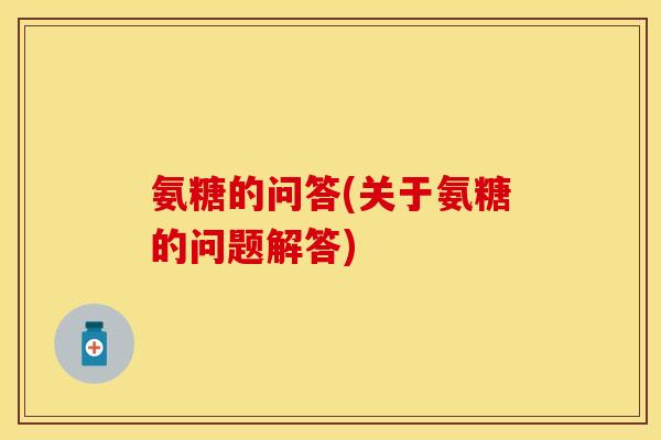 氨糖的问答(关于氨糖的问题解答) 氨糖的问答(关于氨糖的问题解答)